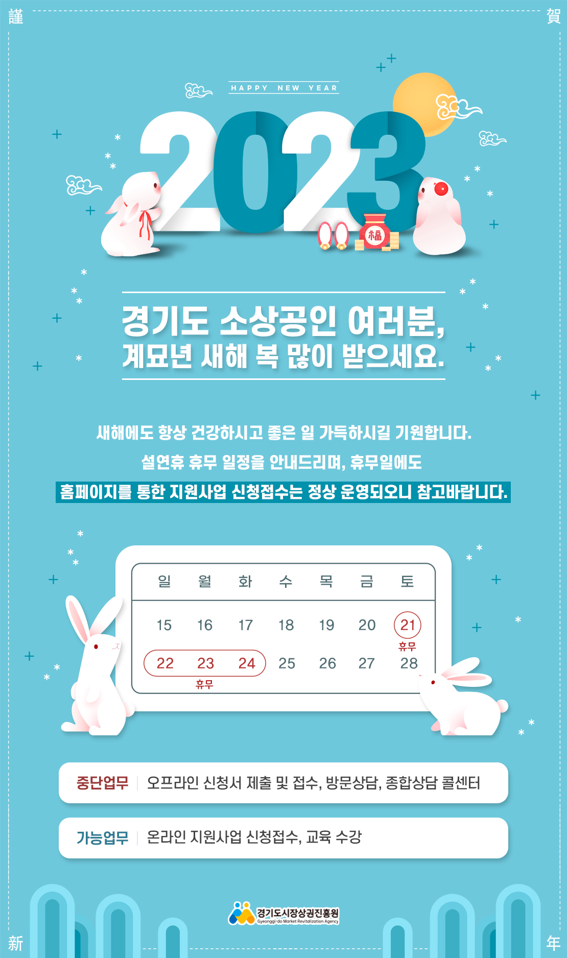 2023
경기도 소상공인 여러분, 계묘년 새해 복 많이 받으세요.
새해에도 항상 건강하시고 좋은 일 가득하시길 기원합니다.
설연휴 휴무 일정을 안내드리며, 휴무일에도 홈페이지를 통한 지원사업 신청접수는 정상 운영되오니 참고바랍니다.
1월 21일~1월 24일 휴무
중단업무 : 오프라인 신청서 제출 및 접수, 방문상담, 종합상담 콜센터
가능업무 : 온라인 지원사업 신청접수, 교육수강